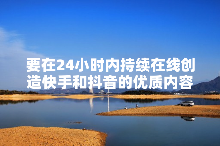 要在24小时内持续在线创造快手和抖音的优质内容，可借助专业工具提高效率。