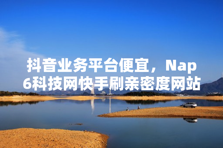 抖音业务平台便宜，Nap6科技网快手刷亲密度网站。