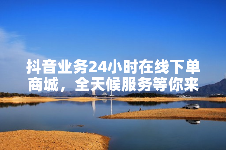 抖音业务24小时在线下单商城，全天候服务等你来！