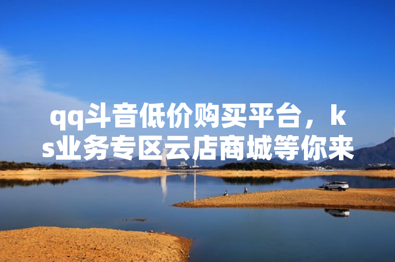 qq斗音低价购买平台，ks业务专区云店商城等你来。