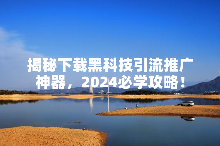 揭秘下载黑科技引流推广神器，2024必学攻略！