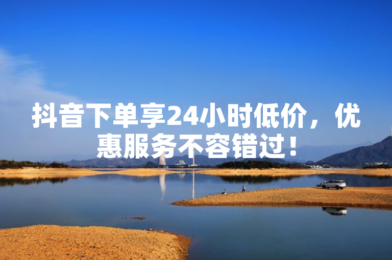 抖音下单享24小时低价，优惠服务不容错过！