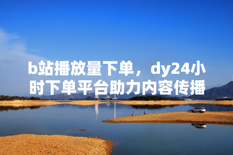 b站播放量下单，dy24小时下单平台助力内容传播。