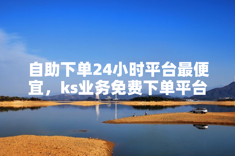 自助下单24小时平台最便宜，ks业务免费下单平台最便宜。