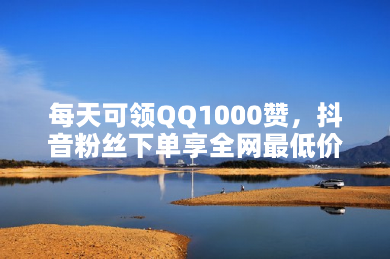 每天可领QQ1000赞，抖音粉丝下单享全网最低价。