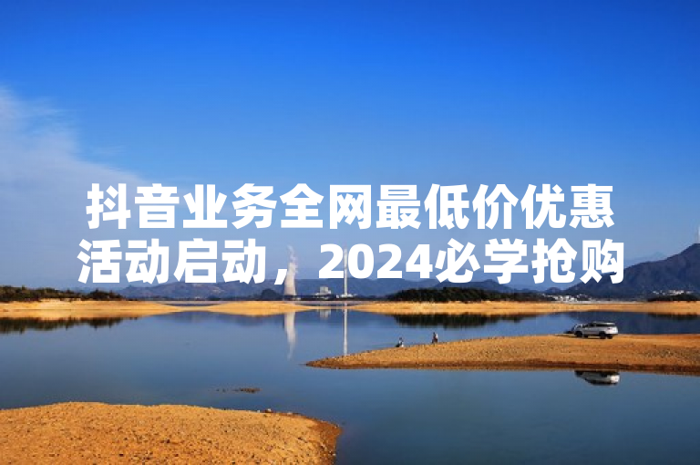 抖音业务全网最低价优惠活动启动，2024必学抢购攻略。