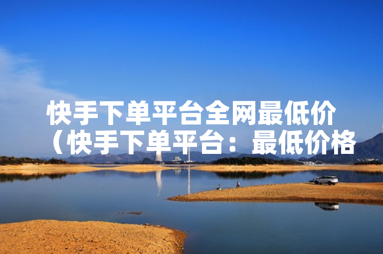 快手下单平台全网最低价（快手下单平台：最低价格全网独家优惠）