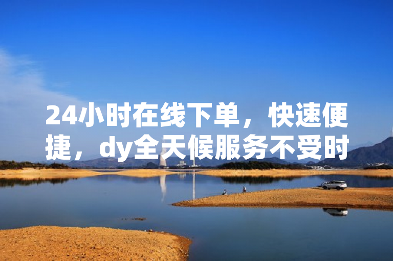24小时在线下单，快速便捷，dy全天候服务不受时区限制！