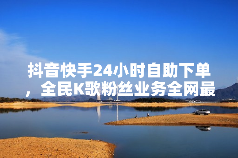 抖音快手24小时自助下单，全民K歌粉丝业务全网最低价。