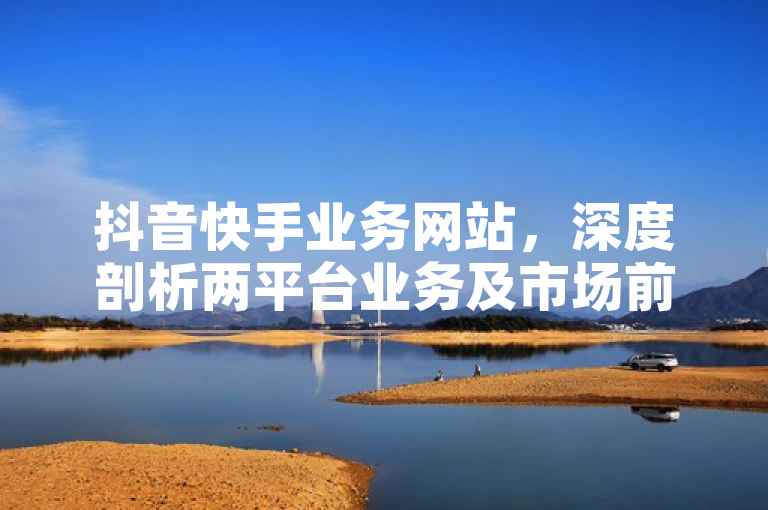 抖音快手业务网站，深度剖析两平台业务及市场前景。