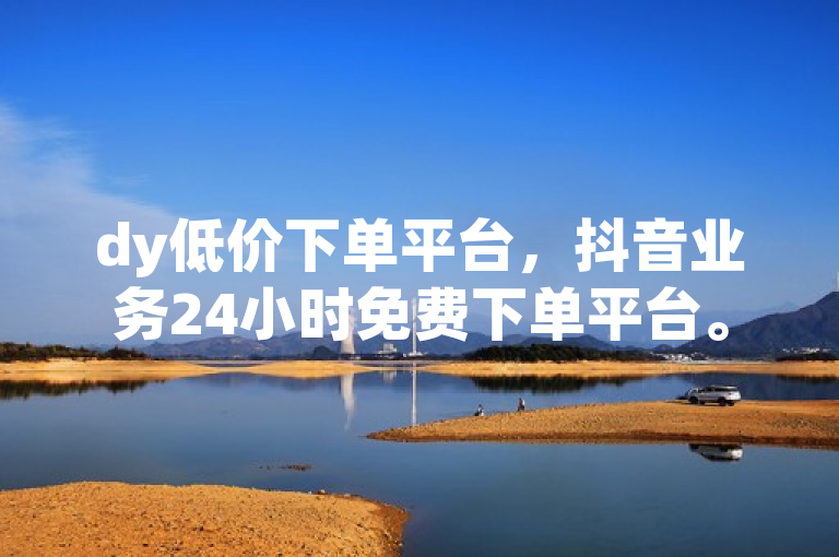 dy低价下单平台，抖音业务24小时免费下单平台。