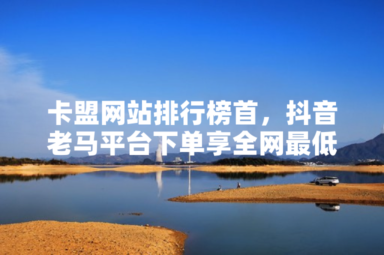 卡盟网站排行榜首，抖音老马平台下单享全网最低价。