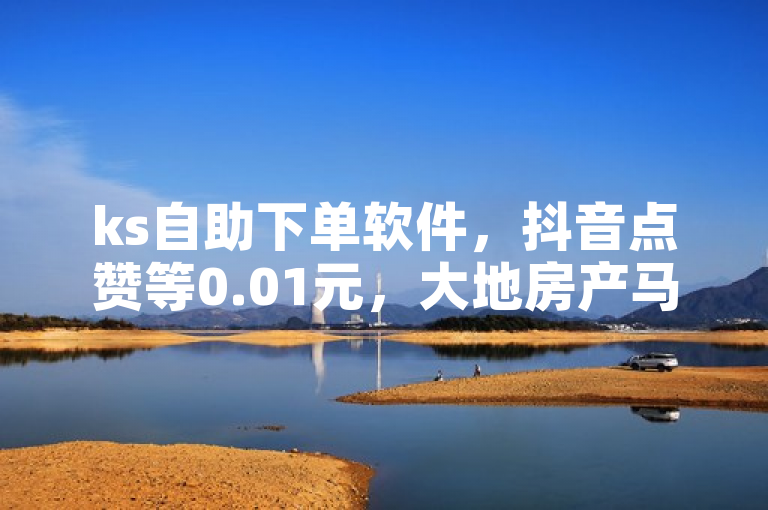 ks自助下单软件，抖音点赞等0.01元，大地房产马山肥装修活动可下单。