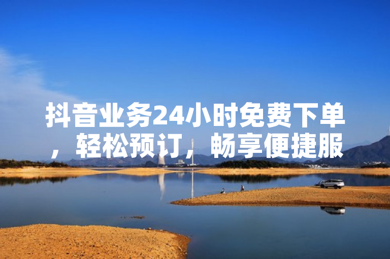 抖音业务24小时免费下单，轻松预订，畅享便捷服务。