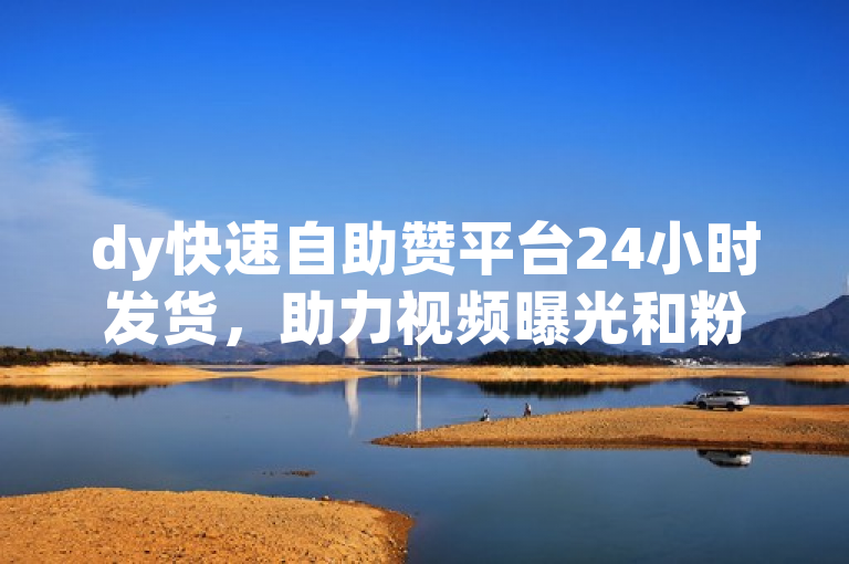 dy快速自助赞平台24小时发货，助力视频曝光和粉丝增长！