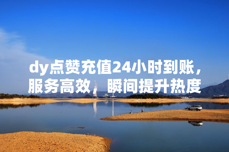 dy点赞充值24小时到账，服务高效，瞬间提升热度！