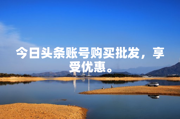 今日头条账号购买批发，享受优惠。
