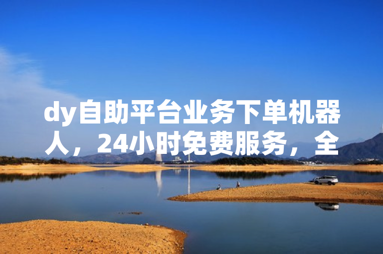 dy自助平台业务下单机器人，24小时免费服务，全网最低价。