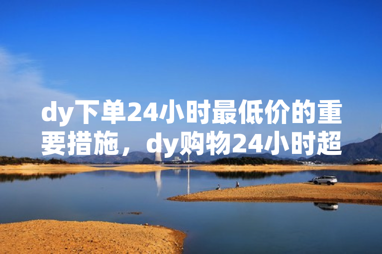 dy下单24小时最低价的重要措施，dy购物24小时超低价揭秘！新人必备！