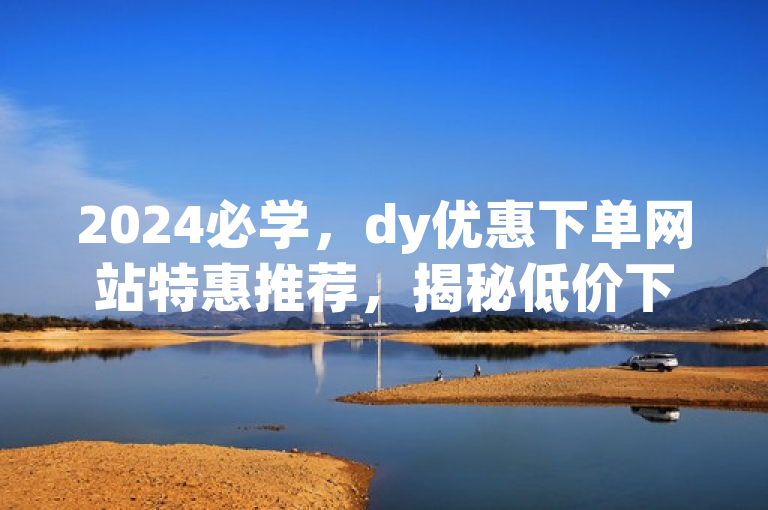 2024必学，dy优惠下单网站特惠推荐，揭秘低价下单网站最新情况！