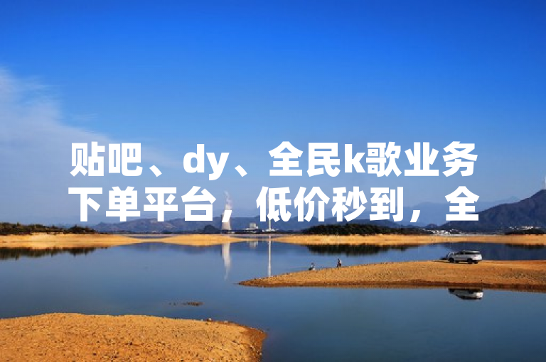 贴吧、dy、全民k歌业务下单平台，低价秒到，全网最低。